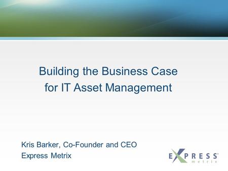 Kris Barker, Co-Founder and CEO Express Metrix Building the Business Case for IT Asset Management.