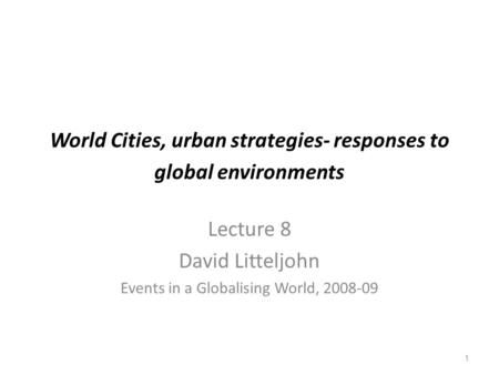 1 World Cities, urban strategies- responses to global environments Lecture 8 David Litteljohn Events in a Globalising World, 2008-09.