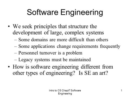 Intro to CS Chapt7 Software Engineering 1 Software Engineering We seek principles that structure the development of large, complex systems –Some domains.