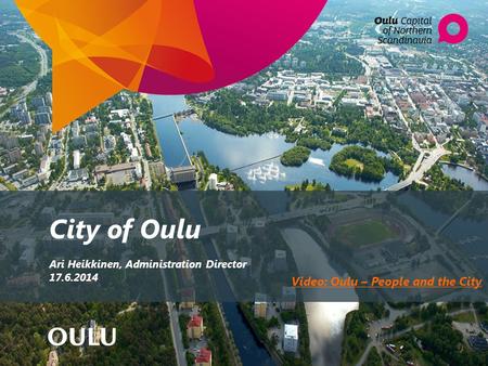 City of Oulu Ari Heikkinen, Administration Director 17.6.2014 Video: Oulu – People and the City.