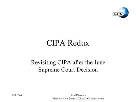 Fall 2003Paul Kissman Massachusetts Board of Library Commissioners CIPA Redux Revisiting CIPA after the June Supreme Court Decision.