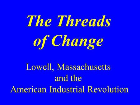 The Threads of Change Lowell, Massachusetts and the American Industrial Revolution.