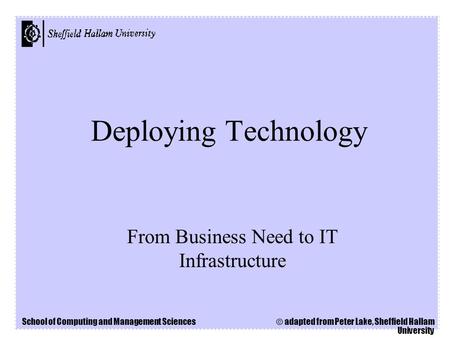 School of Computing and Management Sciences © adapted from Peter Lake, Sheffield Hallam University Deploying Technology From Business Need to IT Infrastructure.