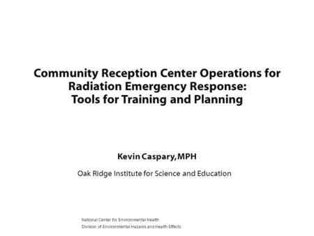 Kevin Caspary, MPH Oak Ridge Institute for Science and Education Community Reception Center Operations for Radiation Emergency Response: Tools for Training.