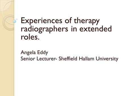 Experiences of therapy radiographers in extended roles. Angela Eddy Senior Lecturer- Sheffield Hallam University.