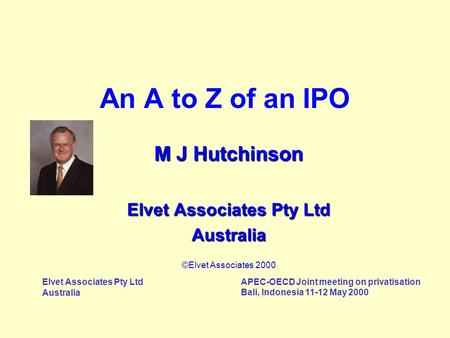 Elvet Associates Pty Ltd Australia APEC-OECD Joint meeting on privatisation Bali, Indonesia 11-12 May 2000 An A to Z of an IPO M J Hutchinson Elvet Associates.