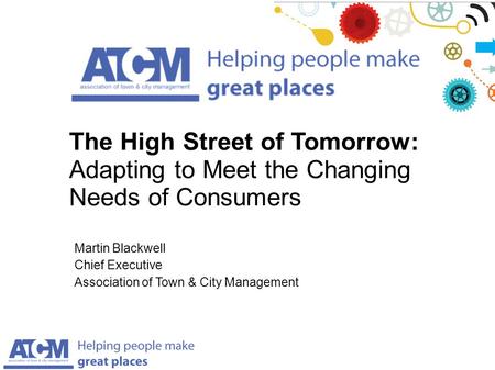 Martin Blackwell Chief Executive Association of Town & City Management The High Street of Tomorrow: Adapting to Meet the Changing Needs of Consumers.