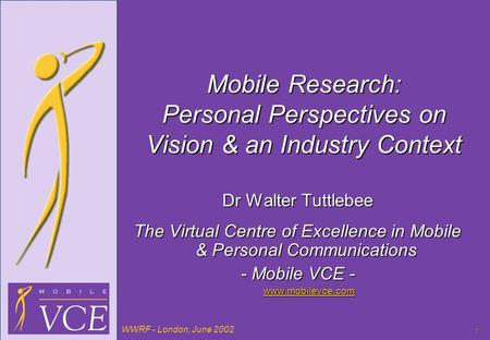 WWRF - London, June 2002 1 Mobile Research: Personal Perspectives on Vision & an Industry Context Dr Walter Tuttlebee The Virtual Centre of Excellence.