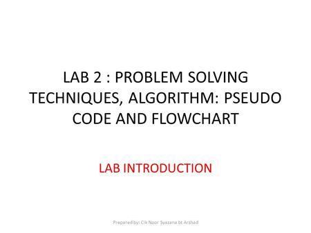 LAB 2 : PROBLEM SOLVING TECHNIQUES, ALGORITHM: PSEUDO CODE AND FLOWCHART LAB INTRODUCTION Prepared by: Cik Noor Syazana bt Arshad.