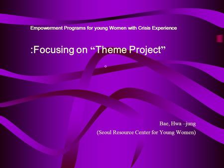 Empowerment Programs for young Women with Crisis Experience Bae, Hwa –jung (Seoul Resource Center for Young Women) :Focusing on “ Theme Project ”