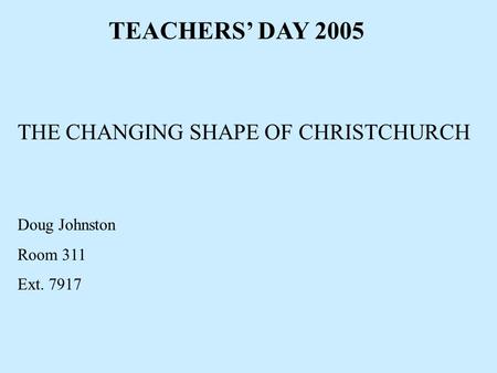 TEACHERS’ DAY 2005 THE CHANGING SHAPE OF CHRISTCHURCH Doug Johnston Room 311 Ext. 7917.