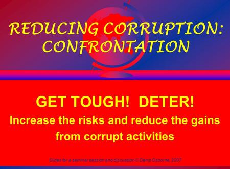 Slides for a seminar session and discussion © Denis Osborne, 2007 1 REDUCING CORRUPTION: CONFRONTATION GET TOUGH! DETER! Increase the risks and reduce.