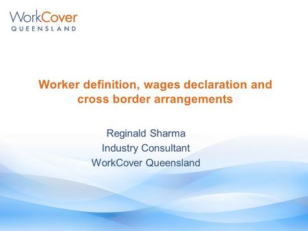 Reginald Sharma Industry Consultant WorkCover Queensland Worker definition, wages declaration and cross border arrangements.