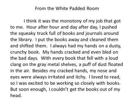 From the White Padded Room I think it was the monotony of my job that got to me. Hour after hour and day after day, I pushed the squeaky truck full of.