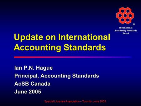 ® International Accounting Standards Board Special Libraries Association – Toronto, June 2005 Update on International Accounting Standards Ian P.N. Hague.