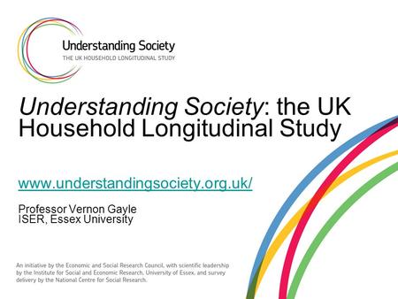 Understanding Society: the UK Household Longitudinal Study www.understandingsociety.org.uk/ Professor Vernon Gayle ISER, Essex University www.understandingsociety.org.uk/