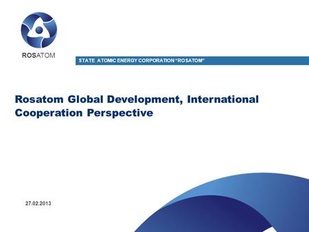 Rosatom Global Development, International Cooperation Perspective ROSATOM STATE ATOMIC ENERGY CORPORATION “ROSATOM” 27.02.2013.