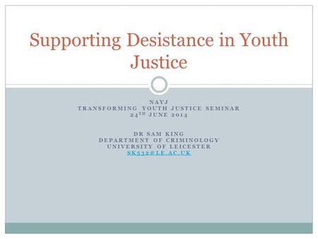 NAYJ TRANSFORMING YOUTH JUSTICE SEMINAR 24 TH JUNE 2014 DR SAM KING DEPARTMENT OF CRIMINOLOGY UNIVERSITY OF LEICESTER Supporting Desistance.