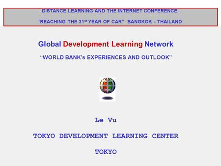 DISTANCE LEARNING AND THE INTERNET CONFERENCE “REACHING THE 31 st YEAR OF CAR” BANGKOK - THAILAND Global Development Learning Network “WORLD BANK’s EXPERIENCES.