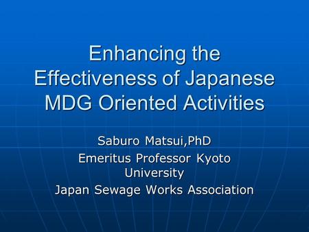 Enhancing the Effectiveness of Japanese MDG Oriented Activities Saburo Matsui,PhD Emeritus Professor Kyoto University Japan Sewage Works Association.