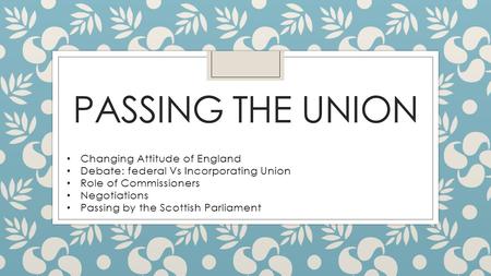 PASSING THE UNION Changing Attitude of England Debate: federal Vs Incorporating Union Role of Commissioners Negotiations Passing by the Scottish Parliament.