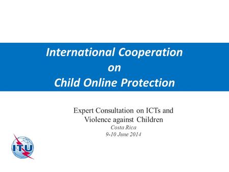 International Telecommunication Union International Cooperation on Child Online Protection Expert Consultation on ICTs and Violence against Children Costa.