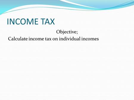 INCOME TAX Objective; Calculate income tax on individual incomes.