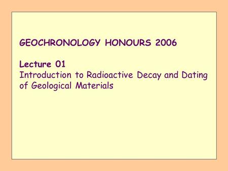 GEOCHRONOLOGY HONOURS 2006 Lecture 01 Introduction to Radioactive Decay and Dating of Geological Materials.