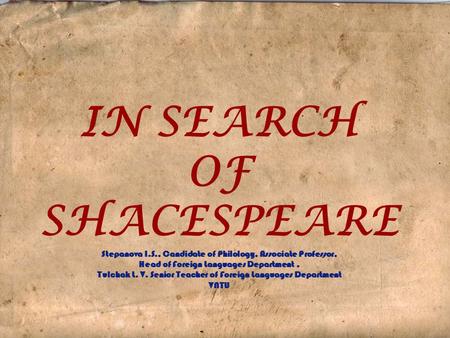 IN SEARCH OF SHACESPEARE Stepanova I.S., Candidate of Philology, Associate Professor, Head of Foreign Languages Department, Tulchak L. V. Senior Teacher.