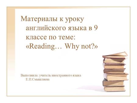 Материалы к уроку английского языка в 9 классе по теме: «Reading… Why not?» Выполнила: учитель иностранного языка Е.И.Смышляева.