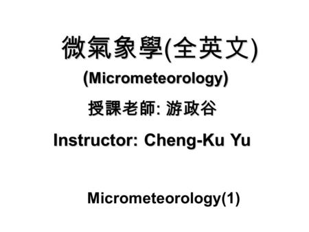 微氣象學 ( 全英文 ) 授課老師 : 游政谷 Instructor: Cheng-Ku Yu ( Micrometeorology ) Micrometeorology(1)