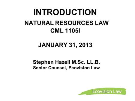 INTRODUCTION NATURAL RESOURCES LAW CML 1105I JANUARY 31, 2013 Stephen Hazell M.Sc. LL.B. Senior Counsel, Ecovision Law.