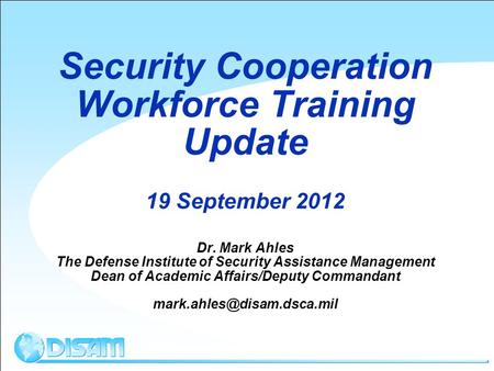 Security Cooperation Workforce Training Update 19 September 2012 Dr. Mark Ahles The Defense Institute of Security Assistance Management Dean of Academic.