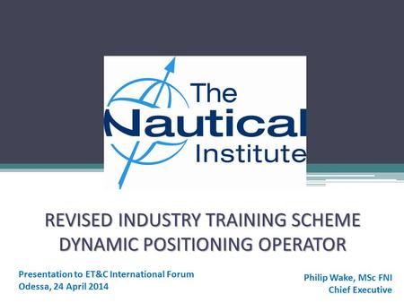 REVISED INDUSTRY TRAINING SCHEME DYNAMIC POSITIONING OPERATOR Presentation to ET&C International Forum Odessa, 24 April 2014 Philip Wake, MSc FNI Chief.