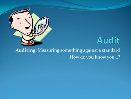 Auditing: Measuring something against a standard How do you know you…?