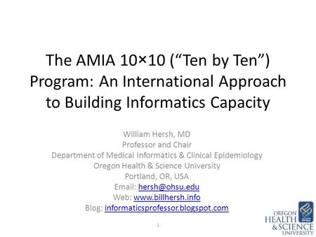 The AMIA 10×10 (“Ten by Ten”) Program: An International Approach to Building Informatics Capacity William Hersh, MD Professor and Chair Department of Medical.