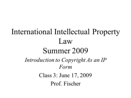 International Intellectual Property Law Summer 2009 Introduction to Copyright As an IP Form Class 3: June 17, 2009 Prof. Fischer.