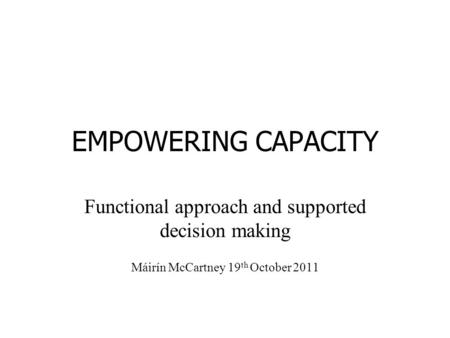 EMPOWERING CAPACITY Functional approach and supported decision making Máirín McCartney 19 th October 2011.