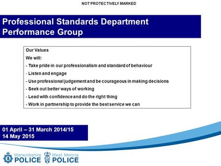 NOT PROTECTIVELY MARKED Professional Standards Department Performance Group 01 April – 31 March 2014/15 14 May 2015 Our Values We will: - Take pride in.