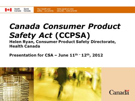 Canada Consumer Product Safety Act (CCPSA) Helen Ryan, Consumer Product Safety Directorate, Health Canada Presentation for CSA – June 11th – 12th, 2012.