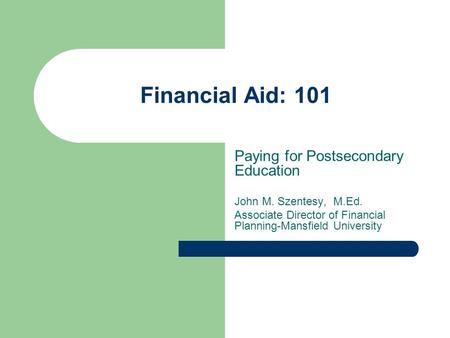 Financial Aid: 101 Paying for Postsecondary Education John M. Szentesy, M.Ed. Associate Director of Financial Planning-Mansfield University.