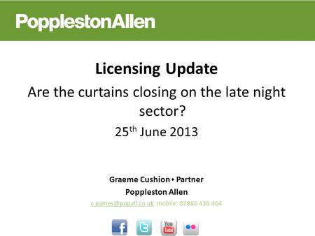 Licensing Update Are the curtains closing on the late night sector? 25 th June 2013 Graeme Cushion Partner Poppleston Allen