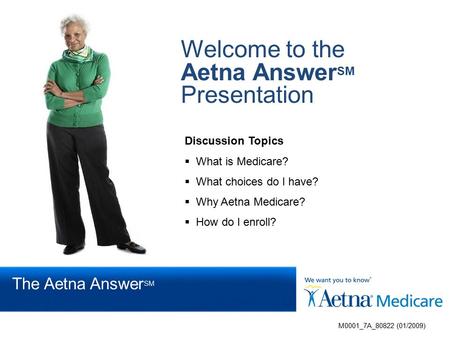 Welcome to the Aetna Answer SM Presentation Discussion Topics  What is Medicare?  What choices do I have?  Why Aetna Medicare?  How do I enroll? M0001_7A_80822.