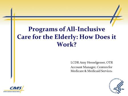 Programs of All-Inclusive Care for the Elderly: How Does it Work? LCDR Amy Hesselgesser, OTR Account Manager, Centers for Medicare & Medicaid Service s.