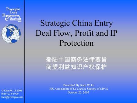 Strategic China Entry Deal Flow, Profit and IP Protection 登陆中国商务法律要旨 商盟利益知识产权保护 Presented By Kam W. Li HK Association of So CA/CA Society of CPA’S October.