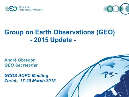 Group on Earth Observations (GEO) - 2015 Update - André Obregón GEO Secretariat GCOS AOPC Meeting Zurich, 17-20 March 2015.