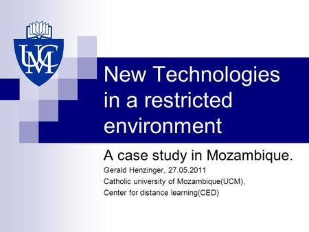 New Technologies in a restricted environment A case study in Mozambique. Gerald Henzinger, 27.05.2011 Catholic university of Mozambique(UCM), Center for.