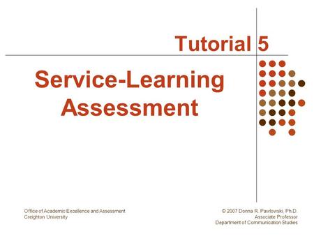 Tutorial 5 Service-Learning Assessment Office of Academic Excellence and Assessment Creighton University © 2007 Donna R. Pawlowski, Ph.D. Associate Professor.