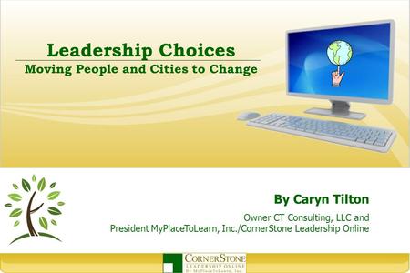 Leadership Choices Moving People and Cities to Change By Caryn Tilton Owner CT Consulting, LLC and President MyPlaceToLearn, Inc./CornerStone Leadership.