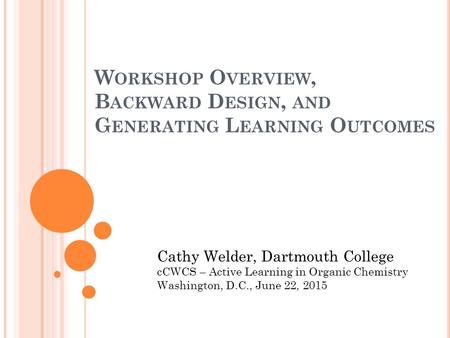 W ORKSHOP O VERVIEW, B ACKWARD D ESIGN, AND G ENERATING L EARNING O UTCOMES Cathy Welder, Dartmouth College cCWCS – Active Learning in Organic Chemistry.